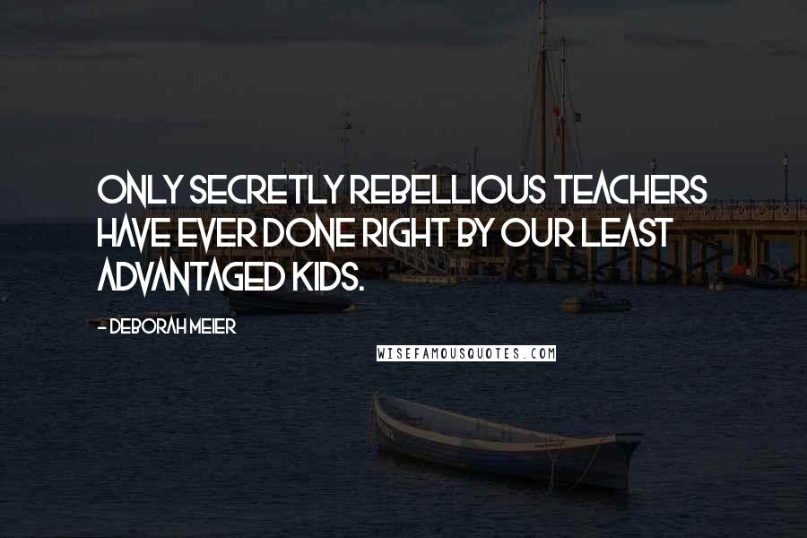 Deborah Meier Quotes: Only secretly rebellious teachers have ever done right by our least advantaged kids.