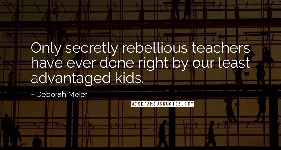 Deborah Meier Quotes: Only secretly rebellious teachers have ever done right by our least advantaged kids.