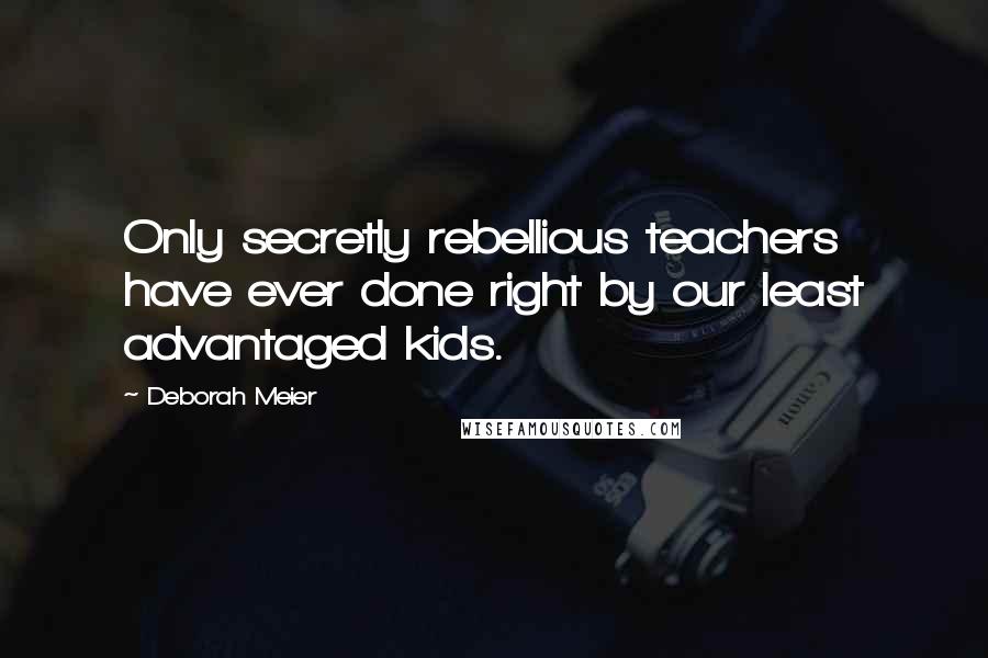 Deborah Meier Quotes: Only secretly rebellious teachers have ever done right by our least advantaged kids.