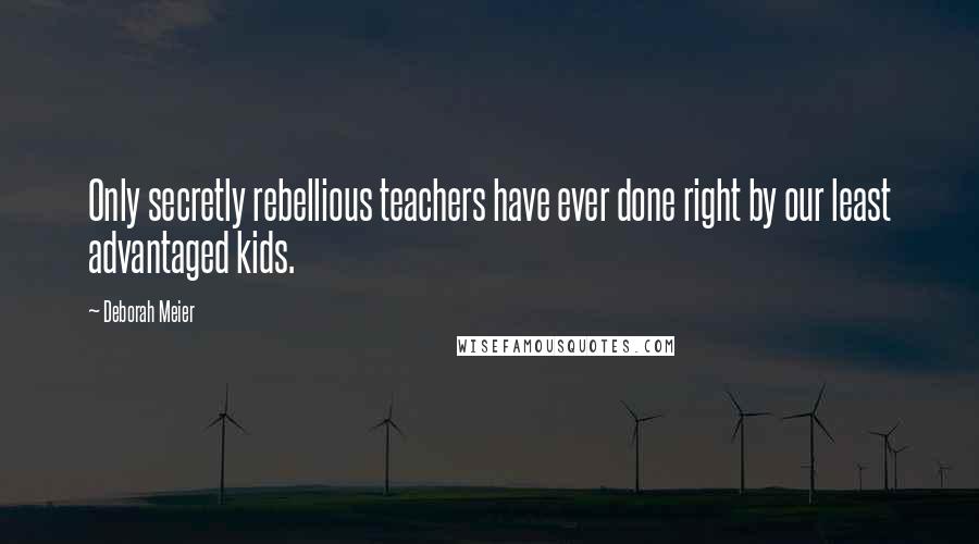 Deborah Meier Quotes: Only secretly rebellious teachers have ever done right by our least advantaged kids.