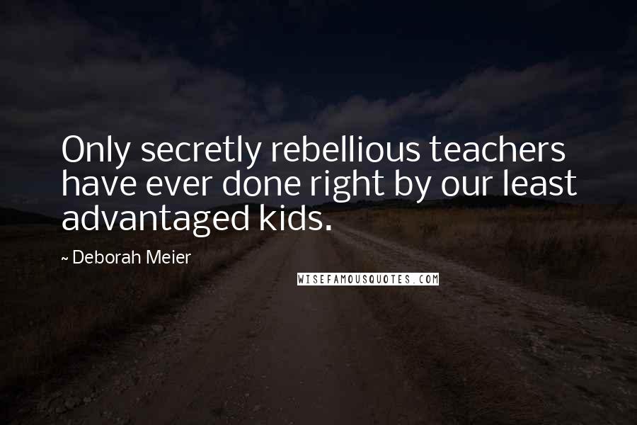 Deborah Meier Quotes: Only secretly rebellious teachers have ever done right by our least advantaged kids.