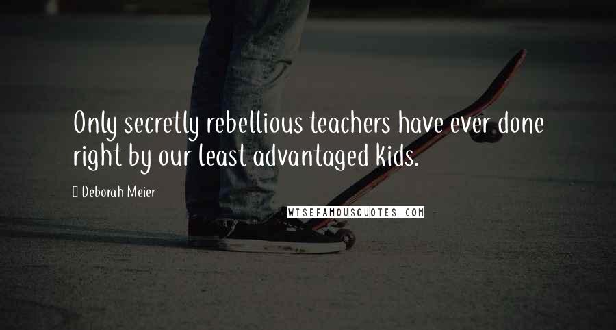 Deborah Meier Quotes: Only secretly rebellious teachers have ever done right by our least advantaged kids.