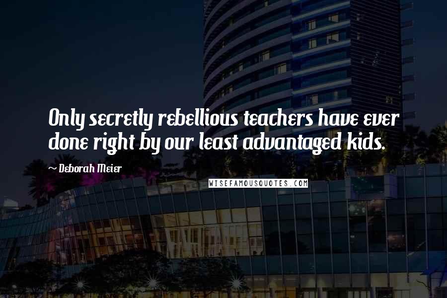 Deborah Meier Quotes: Only secretly rebellious teachers have ever done right by our least advantaged kids.