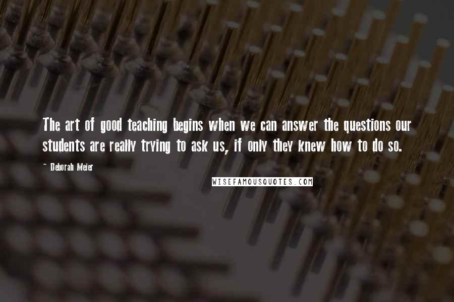 Deborah Meier Quotes: The art of good teaching begins when we can answer the questions our students are really trying to ask us, if only they knew how to do so.