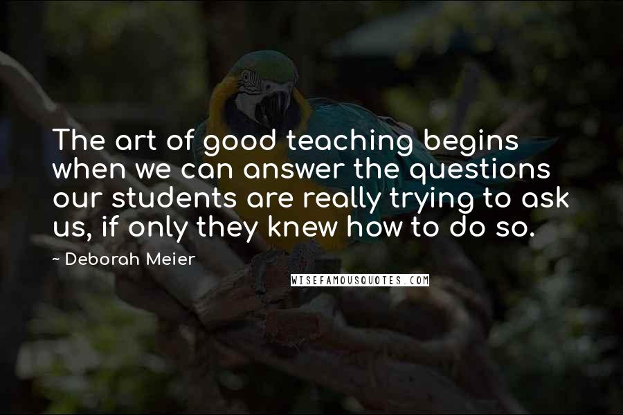 Deborah Meier Quotes: The art of good teaching begins when we can answer the questions our students are really trying to ask us, if only they knew how to do so.