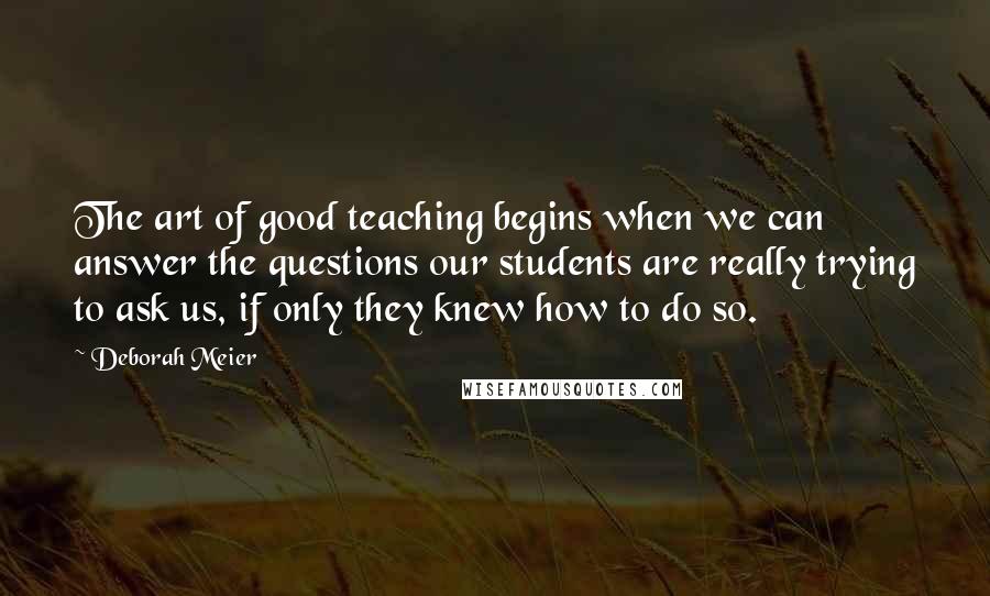 Deborah Meier Quotes: The art of good teaching begins when we can answer the questions our students are really trying to ask us, if only they knew how to do so.
