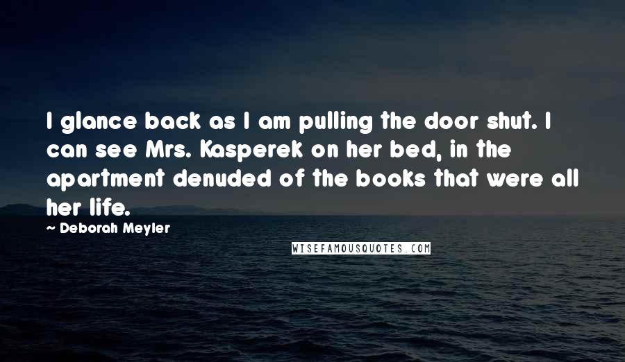 Deborah Meyler Quotes: I glance back as I am pulling the door shut. I can see Mrs. Kasperek on her bed, in the apartment denuded of the books that were all her life.