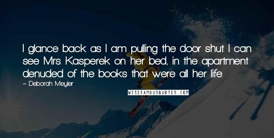 Deborah Meyler Quotes: I glance back as I am pulling the door shut. I can see Mrs. Kasperek on her bed, in the apartment denuded of the books that were all her life.