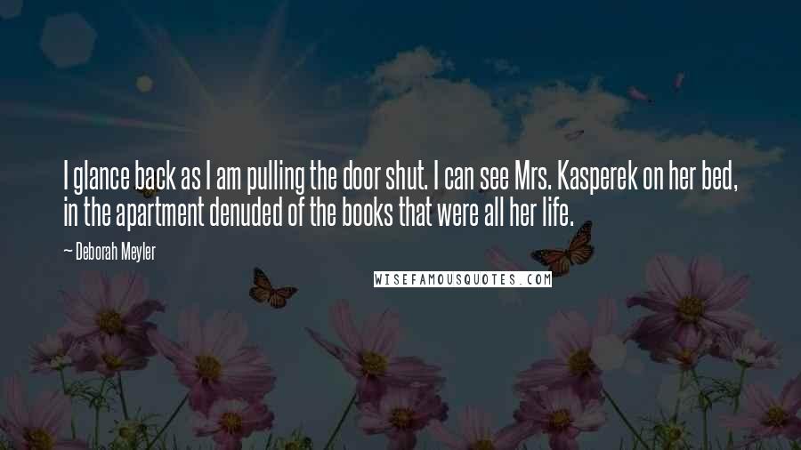 Deborah Meyler Quotes: I glance back as I am pulling the door shut. I can see Mrs. Kasperek on her bed, in the apartment denuded of the books that were all her life.