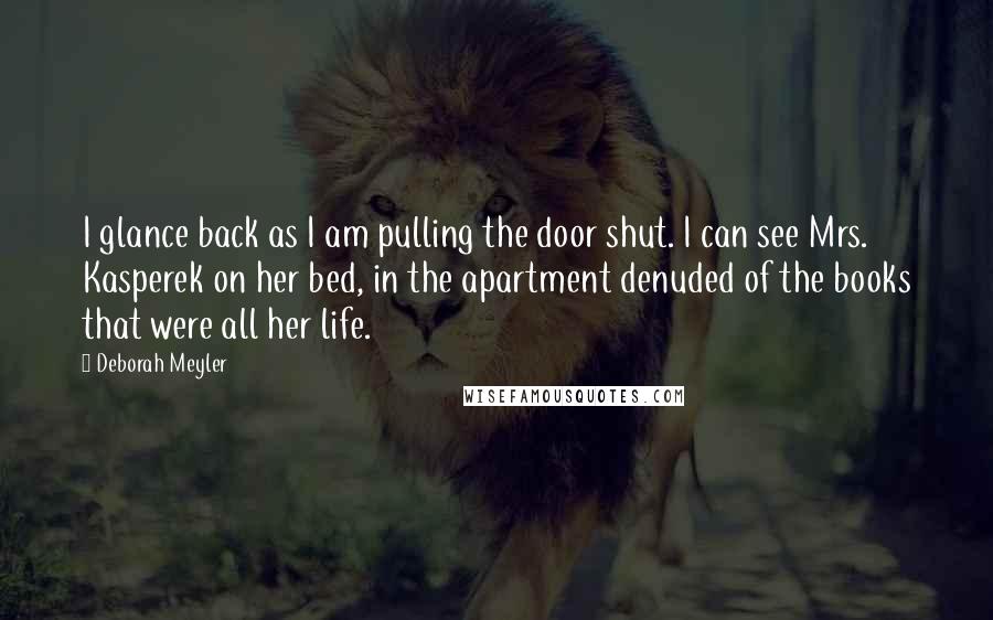 Deborah Meyler Quotes: I glance back as I am pulling the door shut. I can see Mrs. Kasperek on her bed, in the apartment denuded of the books that were all her life.