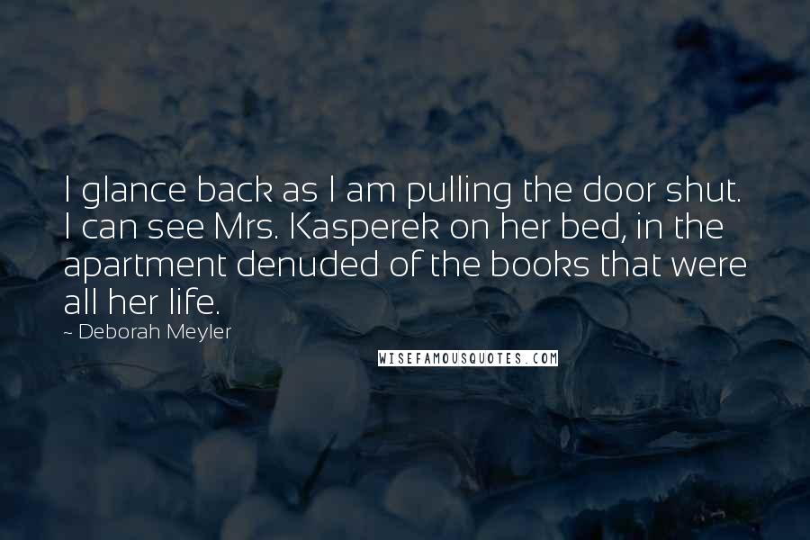 Deborah Meyler Quotes: I glance back as I am pulling the door shut. I can see Mrs. Kasperek on her bed, in the apartment denuded of the books that were all her life.