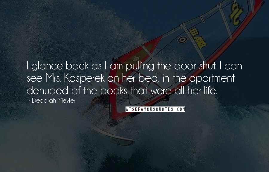 Deborah Meyler Quotes: I glance back as I am pulling the door shut. I can see Mrs. Kasperek on her bed, in the apartment denuded of the books that were all her life.