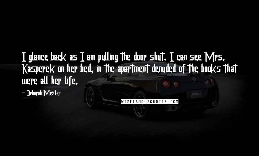 Deborah Meyler Quotes: I glance back as I am pulling the door shut. I can see Mrs. Kasperek on her bed, in the apartment denuded of the books that were all her life.