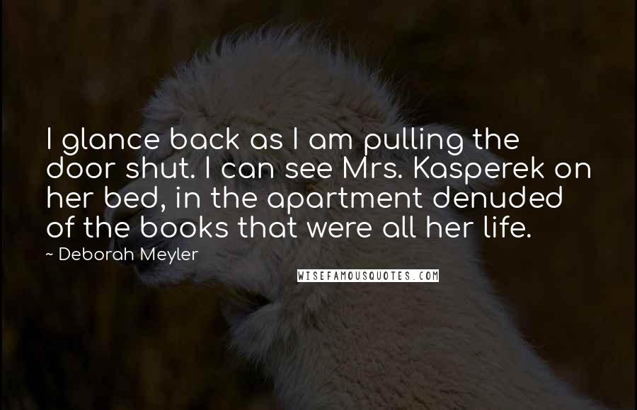 Deborah Meyler Quotes: I glance back as I am pulling the door shut. I can see Mrs. Kasperek on her bed, in the apartment denuded of the books that were all her life.