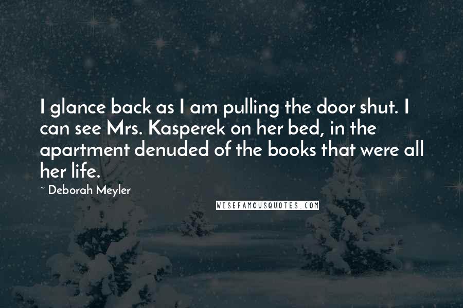 Deborah Meyler Quotes: I glance back as I am pulling the door shut. I can see Mrs. Kasperek on her bed, in the apartment denuded of the books that were all her life.