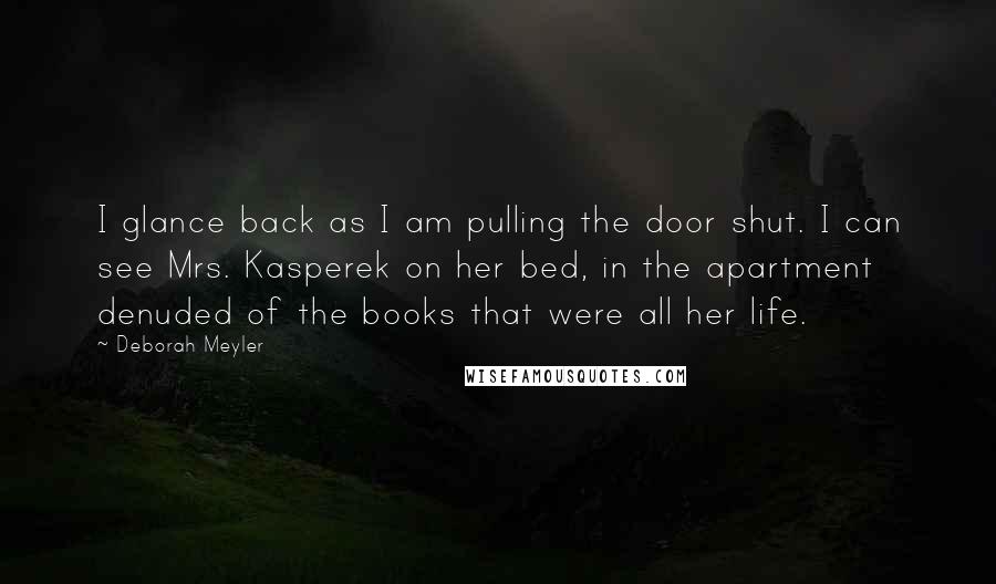 Deborah Meyler Quotes: I glance back as I am pulling the door shut. I can see Mrs. Kasperek on her bed, in the apartment denuded of the books that were all her life.
