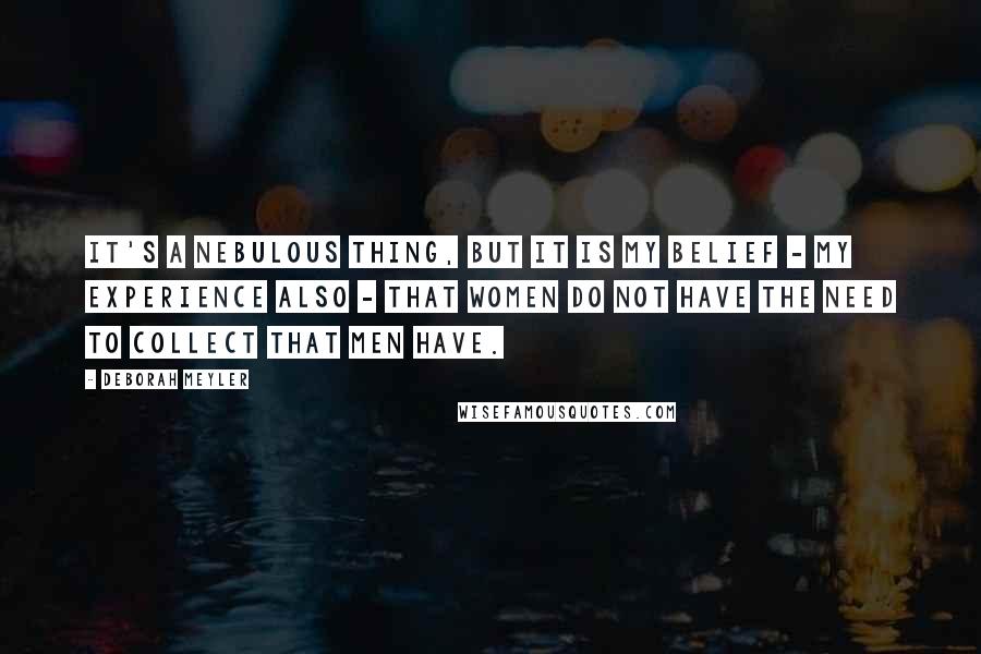 Deborah Meyler Quotes: It's a nebulous thing, but it is my belief - my experience also - that women do not have the need to collect that men have.