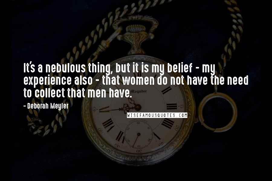 Deborah Meyler Quotes: It's a nebulous thing, but it is my belief - my experience also - that women do not have the need to collect that men have.