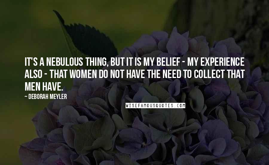 Deborah Meyler Quotes: It's a nebulous thing, but it is my belief - my experience also - that women do not have the need to collect that men have.