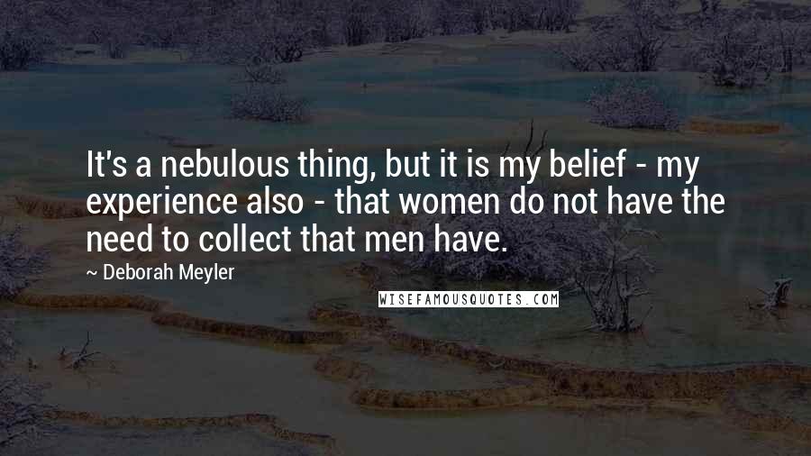 Deborah Meyler Quotes: It's a nebulous thing, but it is my belief - my experience also - that women do not have the need to collect that men have.