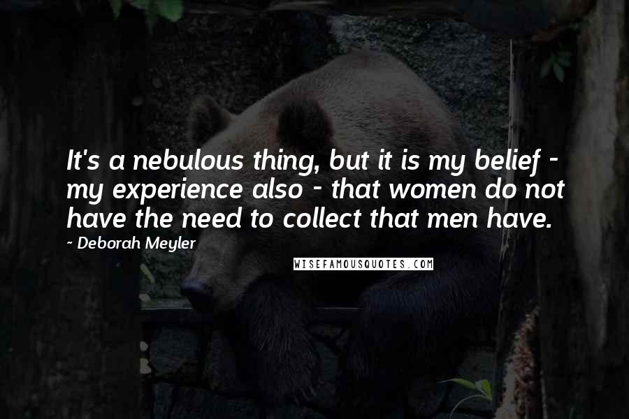 Deborah Meyler Quotes: It's a nebulous thing, but it is my belief - my experience also - that women do not have the need to collect that men have.