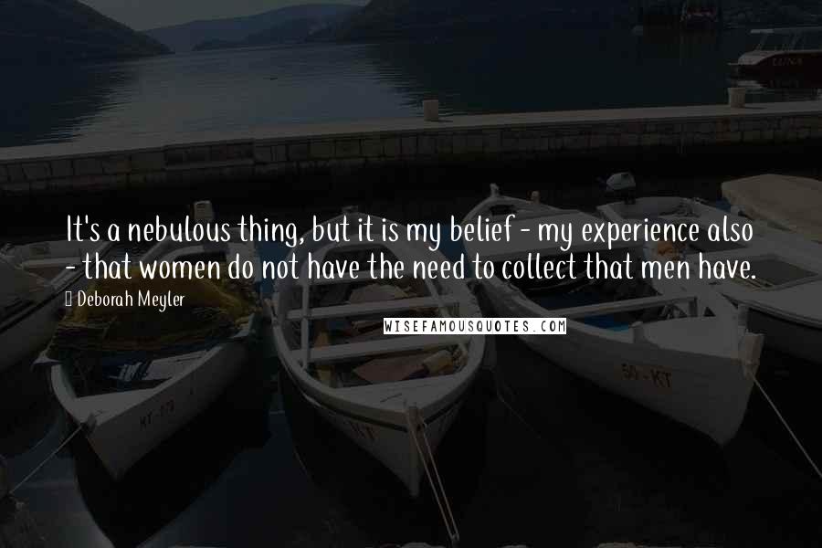 Deborah Meyler Quotes: It's a nebulous thing, but it is my belief - my experience also - that women do not have the need to collect that men have.