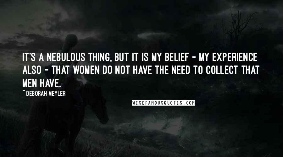 Deborah Meyler Quotes: It's a nebulous thing, but it is my belief - my experience also - that women do not have the need to collect that men have.