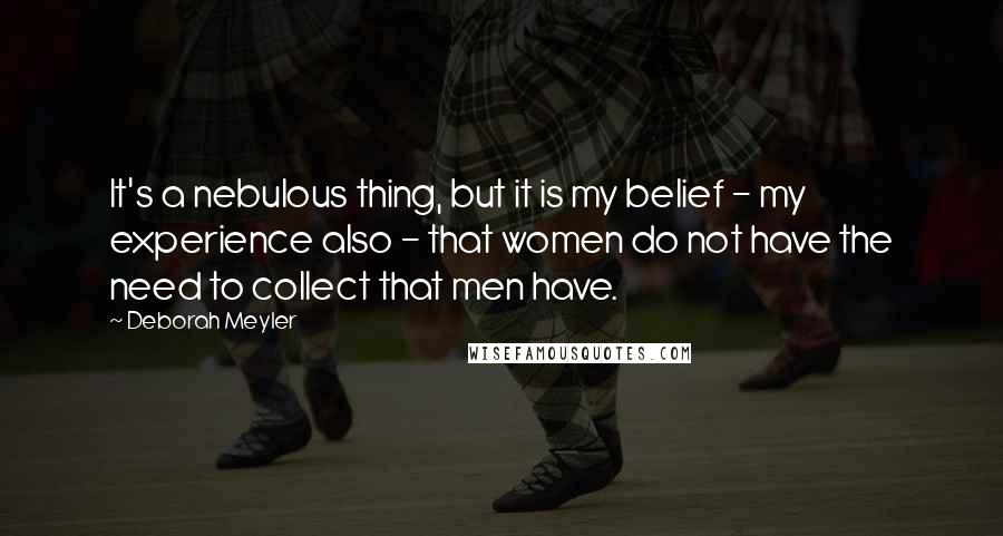 Deborah Meyler Quotes: It's a nebulous thing, but it is my belief - my experience also - that women do not have the need to collect that men have.