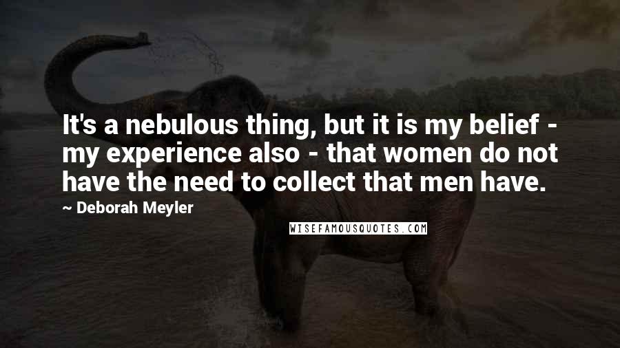 Deborah Meyler Quotes: It's a nebulous thing, but it is my belief - my experience also - that women do not have the need to collect that men have.