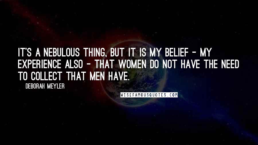 Deborah Meyler Quotes: It's a nebulous thing, but it is my belief - my experience also - that women do not have the need to collect that men have.