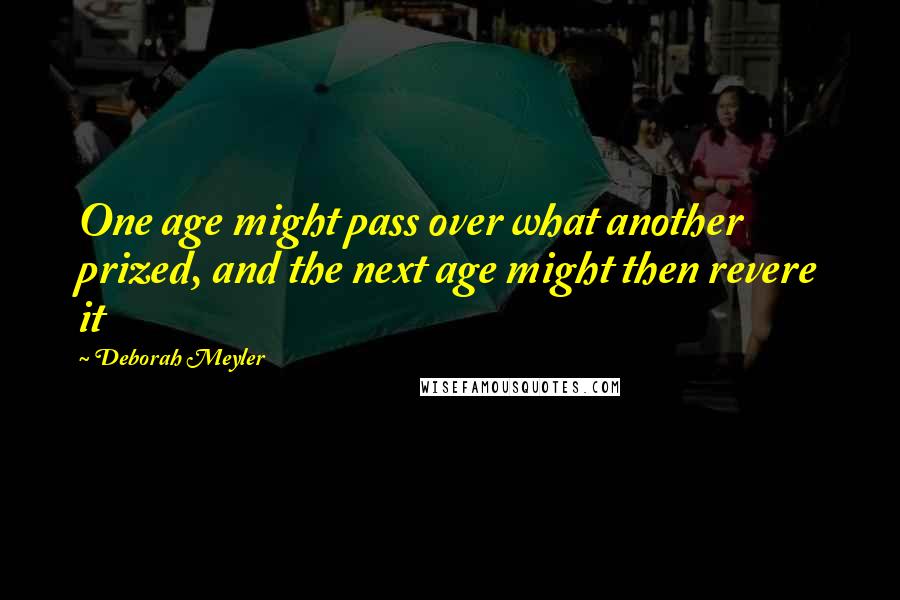 Deborah Meyler Quotes: One age might pass over what another prized, and the next age might then revere it