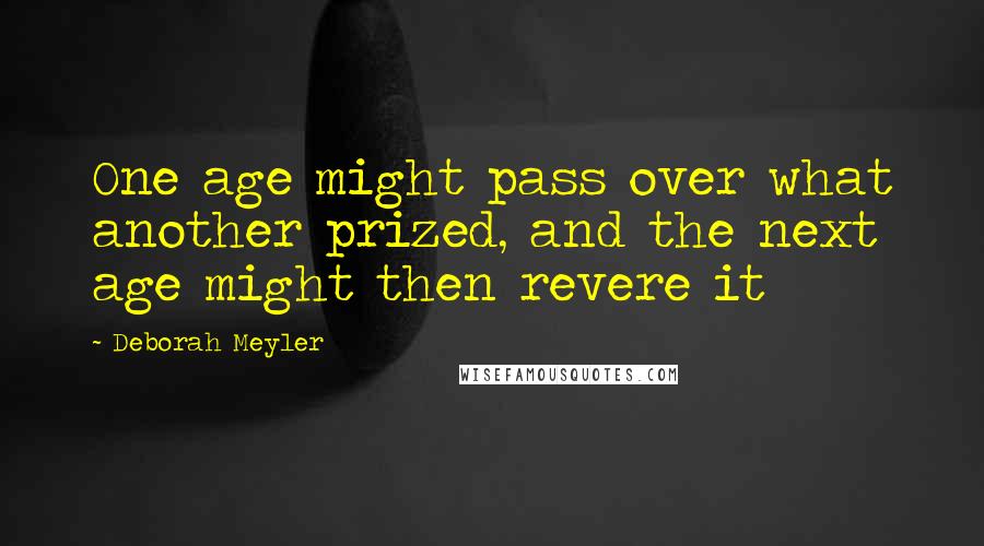 Deborah Meyler Quotes: One age might pass over what another prized, and the next age might then revere it