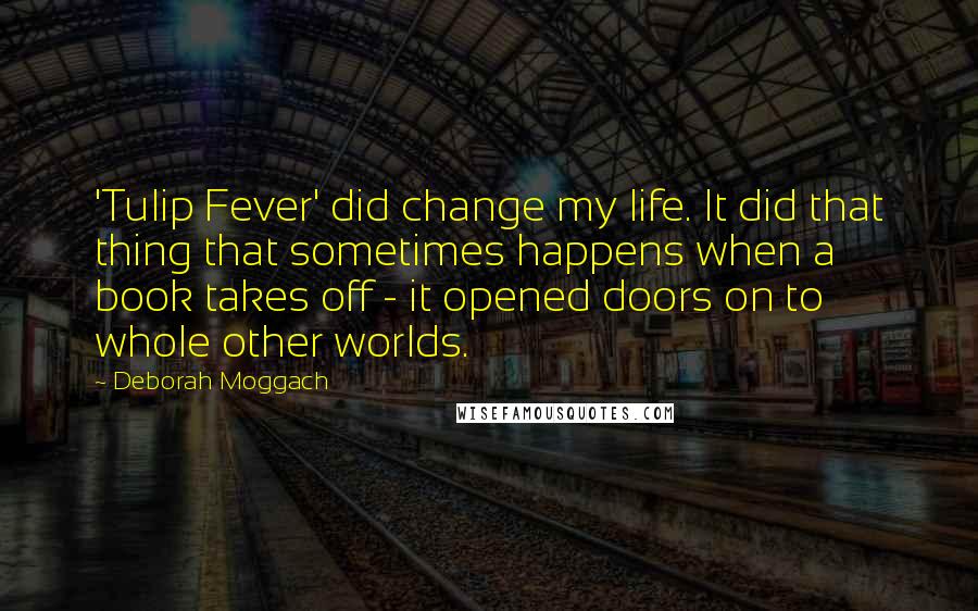 Deborah Moggach Quotes: 'Tulip Fever' did change my life. It did that thing that sometimes happens when a book takes off - it opened doors on to whole other worlds.