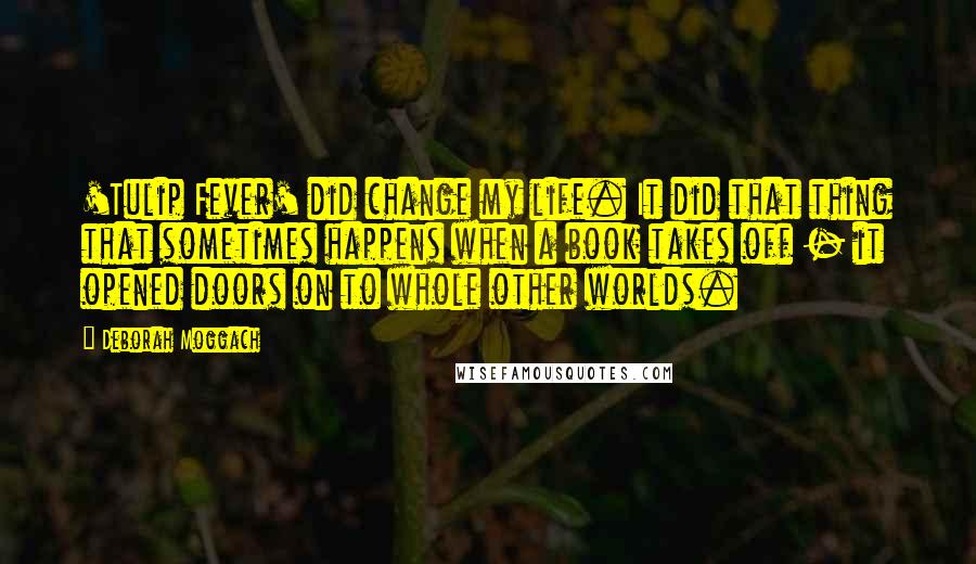 Deborah Moggach Quotes: 'Tulip Fever' did change my life. It did that thing that sometimes happens when a book takes off - it opened doors on to whole other worlds.