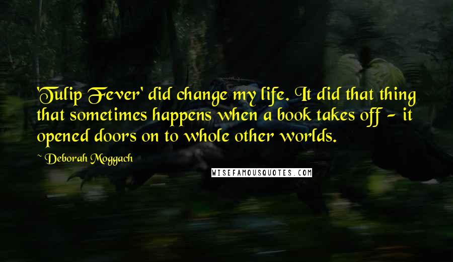 Deborah Moggach Quotes: 'Tulip Fever' did change my life. It did that thing that sometimes happens when a book takes off - it opened doors on to whole other worlds.