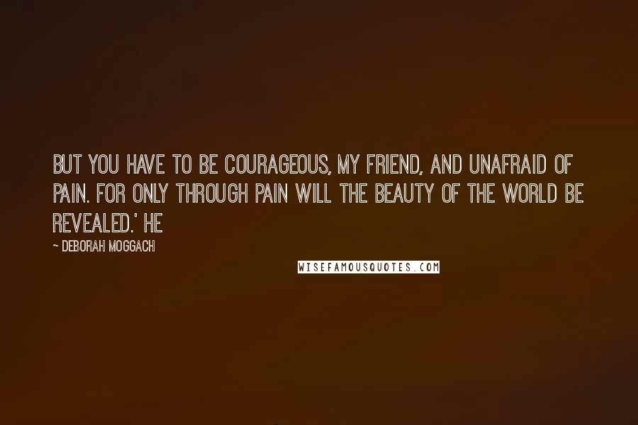 Deborah Moggach Quotes: But you have to be courageous, my friend, and unafraid of pain. For only through pain will the beauty of the world be revealed.' He