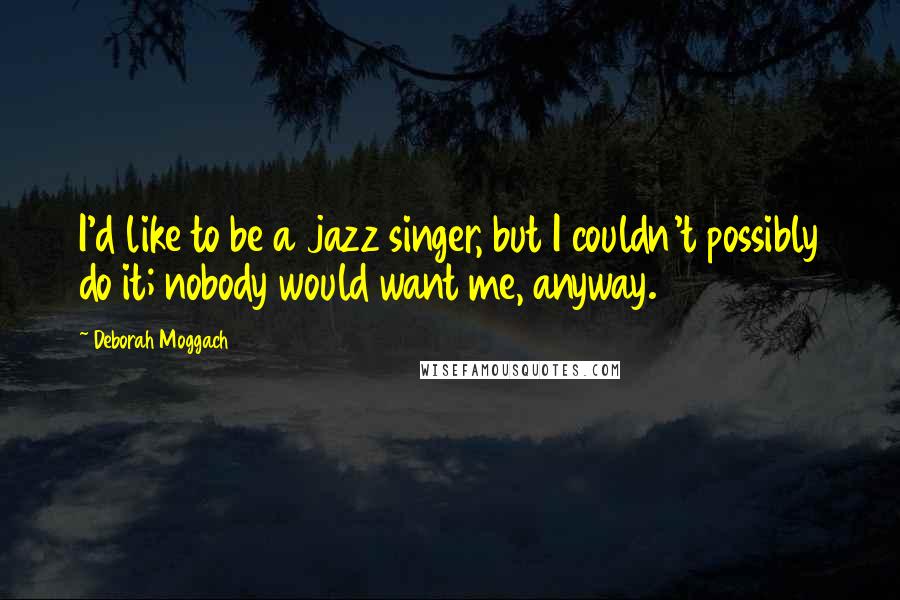 Deborah Moggach Quotes: I'd like to be a jazz singer, but I couldn't possibly do it; nobody would want me, anyway.