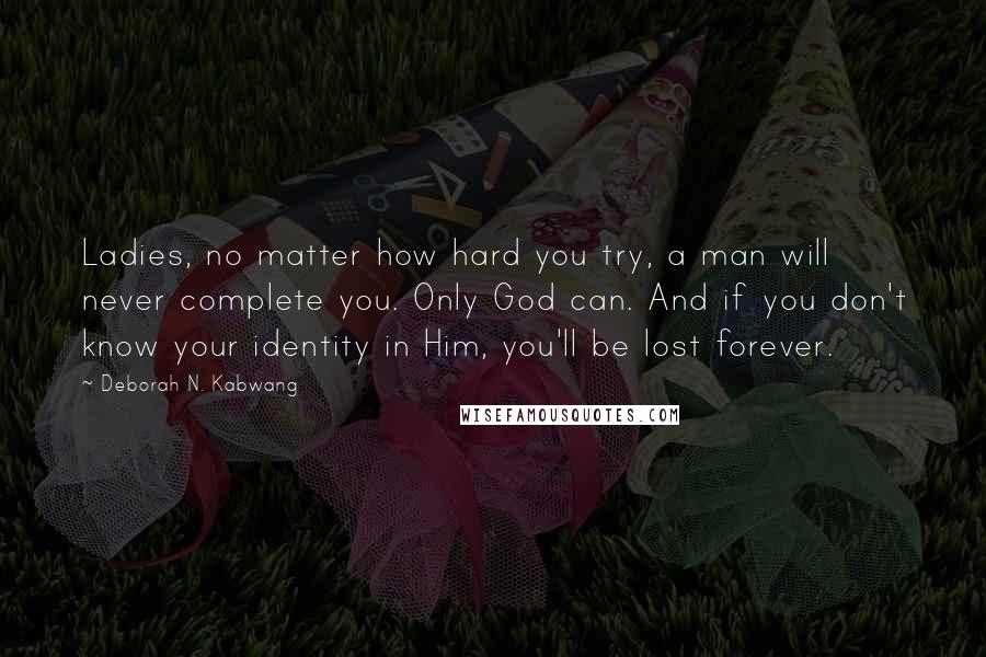 Deborah N. Kabwang Quotes: Ladies, no matter how hard you try, a man will never complete you. Only God can. And if you don't know your identity in Him, you'll be lost forever.