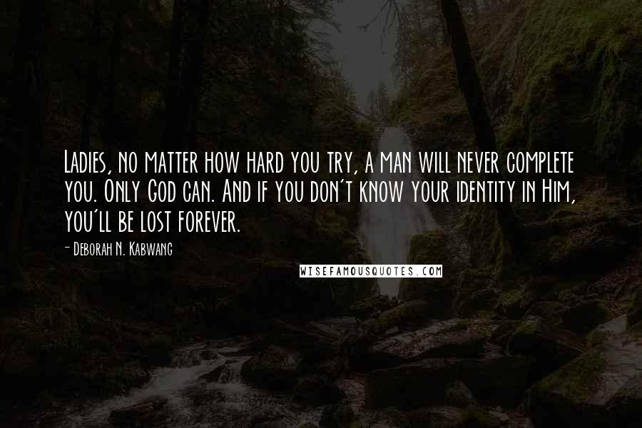 Deborah N. Kabwang Quotes: Ladies, no matter how hard you try, a man will never complete you. Only God can. And if you don't know your identity in Him, you'll be lost forever.