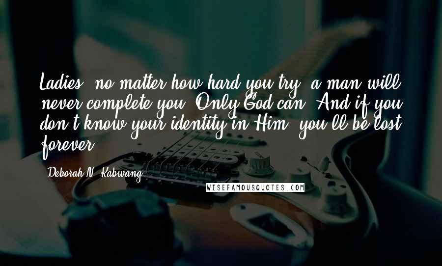 Deborah N. Kabwang Quotes: Ladies, no matter how hard you try, a man will never complete you. Only God can. And if you don't know your identity in Him, you'll be lost forever.
