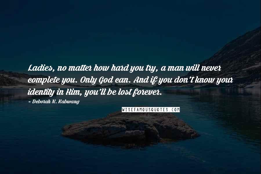 Deborah N. Kabwang Quotes: Ladies, no matter how hard you try, a man will never complete you. Only God can. And if you don't know your identity in Him, you'll be lost forever.