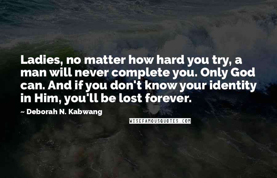 Deborah N. Kabwang Quotes: Ladies, no matter how hard you try, a man will never complete you. Only God can. And if you don't know your identity in Him, you'll be lost forever.