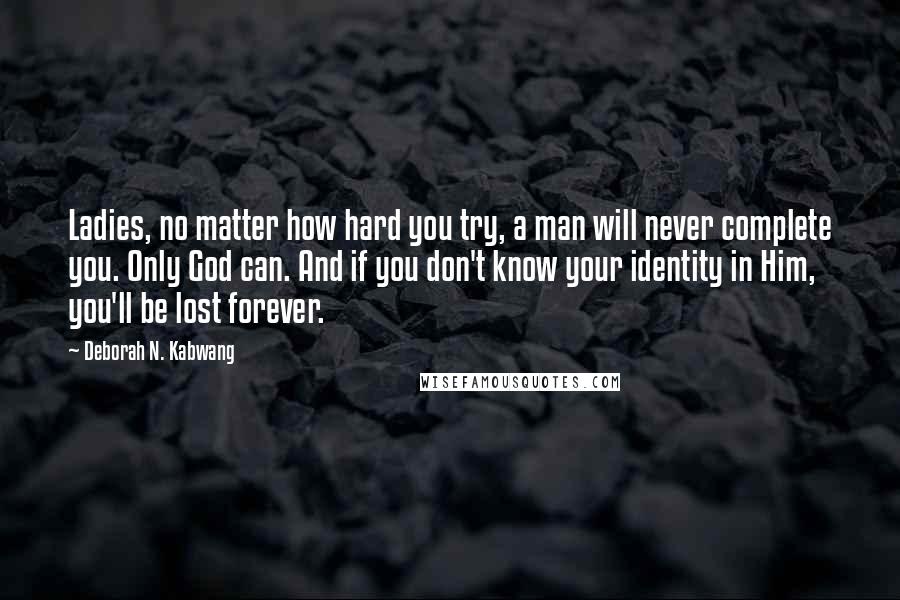 Deborah N. Kabwang Quotes: Ladies, no matter how hard you try, a man will never complete you. Only God can. And if you don't know your identity in Him, you'll be lost forever.