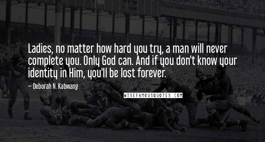 Deborah N. Kabwang Quotes: Ladies, no matter how hard you try, a man will never complete you. Only God can. And if you don't know your identity in Him, you'll be lost forever.