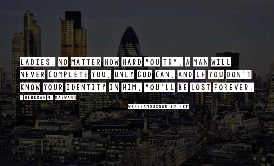 Deborah N. Kabwang Quotes: Ladies, no matter how hard you try, a man will never complete you. Only God can. And if you don't know your identity in Him, you'll be lost forever.