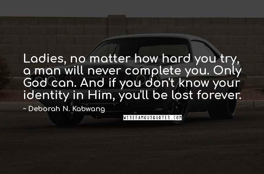 Deborah N. Kabwang Quotes: Ladies, no matter how hard you try, a man will never complete you. Only God can. And if you don't know your identity in Him, you'll be lost forever.