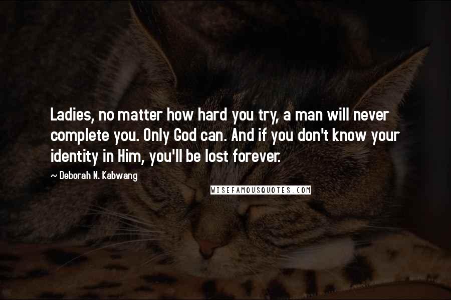 Deborah N. Kabwang Quotes: Ladies, no matter how hard you try, a man will never complete you. Only God can. And if you don't know your identity in Him, you'll be lost forever.