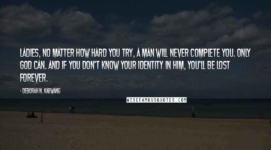 Deborah N. Kabwang Quotes: Ladies, no matter how hard you try, a man will never complete you. Only God can. And if you don't know your identity in Him, you'll be lost forever.