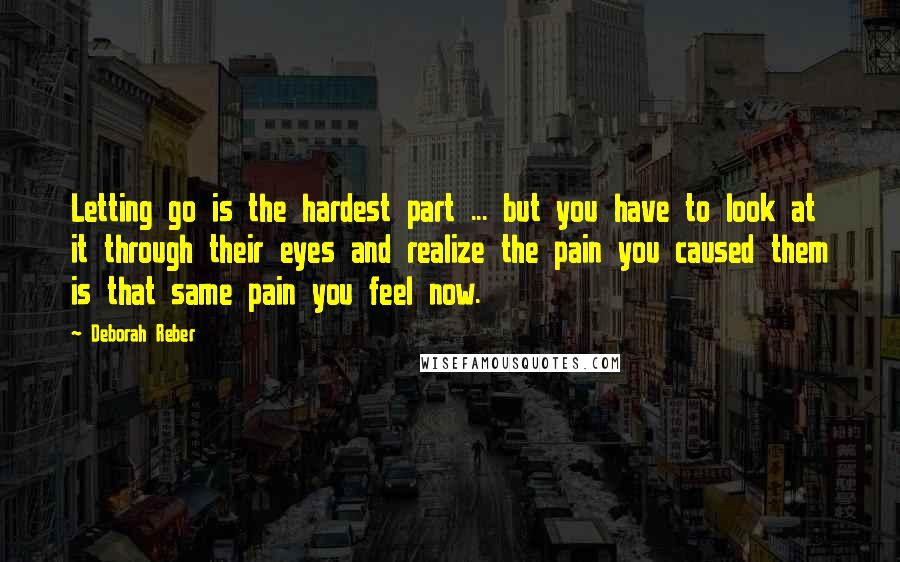 Deborah Reber Quotes: Letting go is the hardest part ... but you have to look at it through their eyes and realize the pain you caused them is that same pain you feel now.