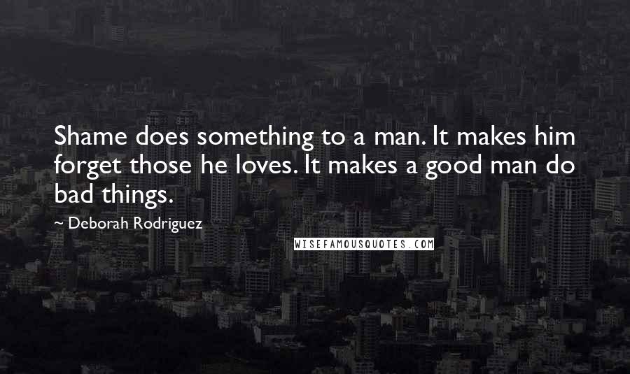 Deborah Rodriguez Quotes: Shame does something to a man. It makes him forget those he loves. It makes a good man do bad things.